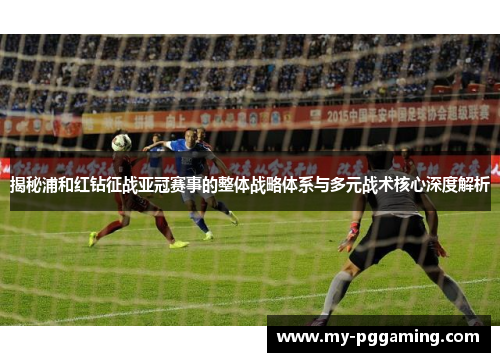 揭秘浦和红钻征战亚冠赛事的整体战略体系与多元战术核心深度解析