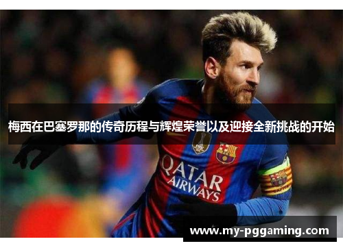 梅西在巴塞罗那的传奇历程与辉煌荣誉以及迎接全新挑战的开始